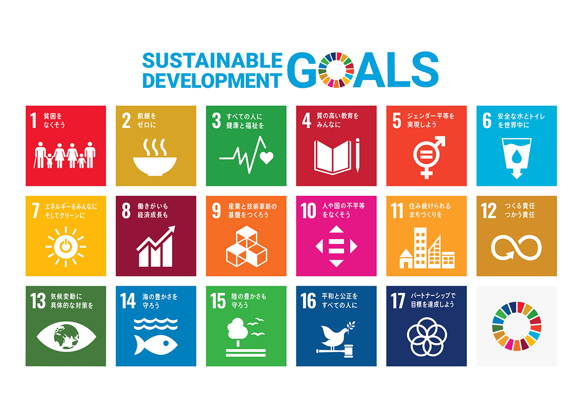 Sustainable Development Goals 1.貧困をなくそう 2.飢餓をゼロに 3.すべての人に健康と福祉を 4.質の高い教育をみんなに 5.ジェンダー平等を実現しよう 6.安全な水とトイレを世界中に 7.エネルギーをみんなに。そしてクリーンに 8.働きがいも経済成長も 9.産業と技術革新の基盤を作ろう 10.人や国の不平等をなくそう 11.住み続けられるまちづくりを 12.つくる責任、つかう責任 13.気候変動に具体的な対策を 14.海の豊かさを守ろう 15.陸の豊かさも守ろう 16.平和と公正をすべての人に 17.パートナーシップで目標を達成しよう